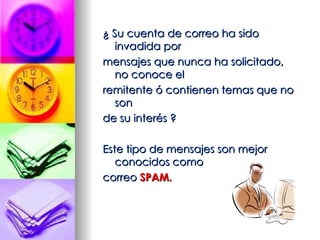 ¿ Su cuenta de correo ha sido invadida por  mensajes que nunca ha solicitado, no conoce el  remitente ó contienen temas que no son  de su interés ? Este tipo de mensajes son mejor conocidos como  correo  SPAM. 