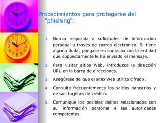 Procedimientos para protegerse del "phishing“: Nunca responda a solicitudes de información personal a través de correo electrónico. Si tiene alguna duda, póngase en contacto con la entidad que supuestamente le ha enviado el mensaje. Para visitar sitios Web, introduzca la dirección URL en la barra de direcciones. Asegúrese de que el sitio Web utiliza cifrado. Consulte frecuentemente los saldos bancarios y de sus tarjetas de crédito. Comunique los posibles delitos relacionados con su información personal a las autoridades competentes.  