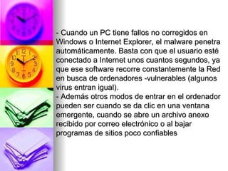 - Cuando un PC tiene fallos no corregidos en Windows o Internet Explorer, el malware penetra automáticamente. Basta con que el usuario esté conectado a Internet unos cuantos segundos, ya que ese software recorre constantemente la Red en busca de ordenadores -vulnerables (algunos virus entran igual). - Además otros modos de entrar en el ordenador pueden ser cuando se da clic en una ventana emergente, cuando se abre un archivo anexo recibido por correo electrónico o al bajar programas de sitios poco confiables 