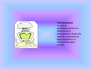 Virus Residentes:Se colocan automáticamente en la memoria de la computadora y desde ella esperan la ejecución de algún programa o la utilización de algún archivo.
