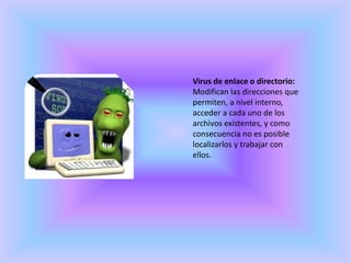 Virus de enlace o directorio:Modifican las direcciones que permiten, a nivel interno, acceder a cada uno de los archivos existentes, y como consecuencia no es posible localizarlos y trabajar con ellos.