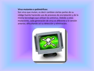 Virus mutantes o polimórficos:Son virus que mutan, es decir cambian ciertas partes de su código fuente haciendo uso de procesos de encriptación y de la misma tecnología que utilizan los antivirus. Debido a estas mutaciones, cada generación de virus es diferente a la versión anterior, dificultando así su detección y eliminación.