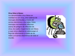 Virus falso o Horas:Los denominados virus falsos en realidad no son virus, sino cadenas de mensajes distribuidas a través del correo electrónico y las redes. Estos mensajes normalmente informan acerca de peligros de infección de virus, los cuales mayormente son falsos y cuyo único objetivo es sobrecargar el flujo de información a través de las redes y el correo electrónico de todo el mundo.