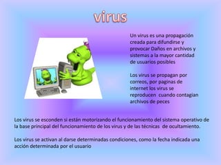 virusUn virus es una propagación creada para difundirse y provocar Daños en archivos y sistemas a la mayor cantidad de usuarios posiblesLos virus se propagan por correos, por paginas de internet los virus se reproducen  cuando contagian archivos de pecesLos virus se esconden si están motorizando el funcionamiento del sistema operativo de la base principal del funcionamiento de los virus y de las técnicas  de ocultamiento.Los virus se activan al darse determinadas condiciones, como la fecha indicada una acción determinada por el usuario