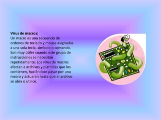 Virus de macros:Un macro es una secuencia de ordenes de teclado y mouse asignadas a una sola tecla, símbolo o comando. Son muy útiles cuando este grupo de instrucciones se necesitan repetidamente. Los virus de macros afectan a archivos y plantillas que los contienen, haciéndose pasar por una macro y actuaran hasta que el archivo se abra o utilice.