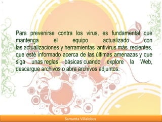 Para prevenirse contra los virus, es fundamental que mantenga el equipo actualizado con las actualizaciones y herramientas antivirus más recientes, que esté informado acerca de las últimas amenazas y que siga unas reglas básicas cuando explore la Web, descargue archivos o abra archivos adjuntos. 