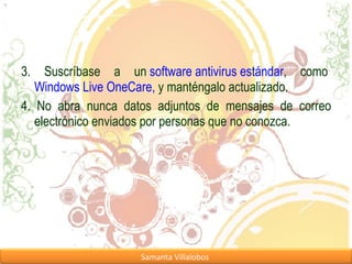 3. Suscríbase a un  software antivirus estándar , como  Windows Live OneCare,  y manténgalo actualizado. 4. No abra nunca datos adjuntos de mensajes de correo electrónico enviados por personas que no conozca. 