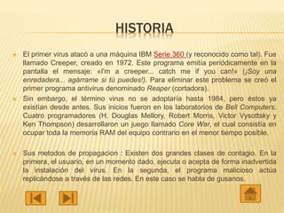 HISTORIA
 El primer virus atacó a una máquina IBM Serie 360 (y reconocido como tal). Fue
llamado Creeper, creado en 1972. Este programa emitía periódicamente en la
pantalla el mensaje: «I'm a creeper... catch me if you can!» (¡Soy una
enredadera... agárrame si tú puedes!). Para eliminar este problema se creó el
primer programa antivirus denominado Reaper (cortadora).
 Sin embargo, el término virus no se adoptaría hasta 1984, pero éstos ya
existían desde antes. Sus inicios fueron en los laboratorios de Bell Computers.
Cuatro programadores (H. Douglas Mellory, Robert Morris, Victor Vysottsky y
Ken Thompson) desarrollaron un juego llamado Core War, el cual consistía en
ocupar toda la memoria RAM del equipo contrario en el menor tiempo posible.
 Sus metodos de propagacion : Existen dos grandes clases de contagio. En la
primera, el usuario, en un momento dado, ejecuta o acepta de forma inadvertida
la instalación del virus. En la segunda, el programa malicioso actúa
replicándose a través de las redes. En este caso se habla de gusanos.
 