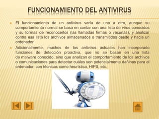 FUNCIONAMIENTO DEL ANTIVIRUS
 El funcionamiento de un antivirus varía de uno a otro, aunque su
comportamiento normal se basa en contar con una lista de virus conocidos
y su formas de reconocerlos (las llamadas firmas o vacunas), y analizar
contra esa lista los archivos almacenados o transmitidos desde y hacia un
ordenador.
 Adicionalmente, muchos de los antivirus actuales han incorporado
funciones de detección proactiva, que no se basan en una lista
de malware conocido, sino que analizan el comportamiento de los archivos
o comunicaciones para detectar cuáles son potencialmente dañinas para el
ordenador, con técnicas como heurística, HIPS, etc.
 