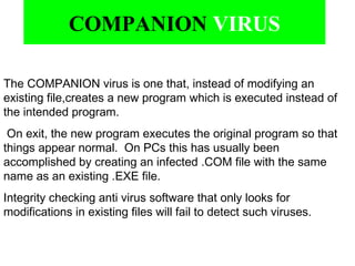 The COMPANION virus is one that, instead of modifying an
existing file,creates a new program which is executed instead of
the intended program.
On exit, the new program executes the original program so that
things appear normal. On PCs this has usually been
accomplished by creating an infected .COM file with the same
name as an existing .EXE file.
Integrity checking anti virus software that only looks for
modifications in existing files will fail to detect such viruses.
COMPANION VIRUS
 