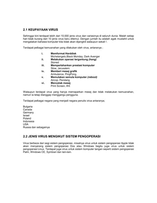 2.1 KEUPAYAAN VIRUS
Sehingga kini terdapat lebih dari 10,000 jenis virus dan variasinya di seluruh dunia. Malah setiap
hari tidak kurang dari 10 jenis virus baru ditemui. Dengan jumlah itu adalah agak mustahil untuk
mengatakan bahawa komputer kita tidak akan dijangkiti walaupun sekali !.

Terdapat pelbagai kemusnahan yang dilakukan oleh virus, antaranya ;

                i.      Memformat Harddisk
                        Michelangelo,Black Monday, Dark Avenger
                ii.     Melakukan operasi tergantung (hang)
                        Stoned
                iii.    Memperlahankan prestasi komputer
                        Slow, Jerusalem
                iv.     Memberi mesej grafik
                        Ambulance, PingPong,
                v.      Memulakan semula komputer (reboot)
                        Aircop, Pendang
                vi.     Mencetak mesej
                        Print Screen, Ifrit

Walaupun terdapat virus yang hanya memaparkan mesej dan tidak melakukan kemusnahan,
namun ia tetap dianggap menggangu pengguna.

Terdapat pelbagai negara yang menjadi negara penulis virus antaranya;

Bulgaria
Canada
Germany
Israel
Poland
Indonesia
USA
Russia dan sebagainya


2.2 JENIS VIRUS MENGIKUT SISTEM PENGOPERASI

Virus berbeza dari segi sistem pengoperasi, misalnya virus untuk sistem pengoperasi Apple tidak
akan menyerang sistem pengoperasi Dos atau Windows begitu juga virus untuk sistem
pengoperasi Linux. Terdapat juga virus untuk sistem komputer tangan seperti sistem pengoperasi
Palm, Windows CE, Symbian dan lain-lain.
 