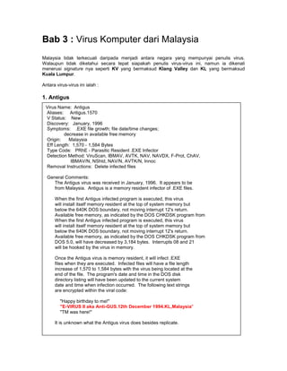 Bab 3 : Virus Komputer dari Malaysia
Malaysia tidak terkecuali daripada menjadi antara negara yang mempunyai penulis virus.
Walaupun tidak diketahui secara tepat siapakah penulis virus-virus ini, namun ia dikenali
menerusi signature nya seperti KV yang bermaksud Klang Valley dan KL yang bermaksud
Kuala Lumpur.

Antara virus-virus ini ialah :

1. Antigus
 Virus Name: Antigus
 Aliases: Antigus.1570
 V Status: New
 Discovery: January, 1996
 Symptoms: .EXE file growth; file date/time changes;
         decrease in available free memory
 Origin:   Malaysia
 Eff Length: 1,570 - 1,584 Bytes
 Type Code: PRhE - Parasitic Resident .EXE Infector
 Detection Method: ViruScan, IBMAV, AVTK, NAV, NAVDX, F-Prot, ChAV,
            IBMAV/N, NShld, NAV/N, AVTK/N, Innoc
 Removal Instructions: Delete infected files

  General Comments:
     The Antigus virus was received in January, 1996. It appears to be
     from Malaysia. Antigus is a memory resident infector of .EXE files.

      When the first Antigus infected program is executed, this virus
      will install itself memory resident at the top of system memory but
      below the 640K DOS boundary, not moving interrupt 12's return.
      Available free memory, as indicated by the DOS CHKDSK program from
      When the first Antigus infected program is executed, this virus
      will install itself memory resident at the top of system memory but
      below the 640K DOS boundary, not moving interrupt 12's return.
      Available free memory, as indicated by the DOS CHKDSK program from
      DOS 5.0, will have decreased by 3,184 bytes. Interrupts 08 and 21
      will be hooked by the virus in memory.

      Once the Antigus virus is memory resident, it will infect .EXE
      files when they are executed. Infected files will have a file length
      increase of 1,570 to 1,584 bytes with the virus being located at the
      end of the file. The program's date and time in the DOS disk
      directory listing will have been updated to the current system
      date and time when infection occurred. The following text strings
      are encrypted within the viral code:

         "Happy birthday to me!"
         "E-VIRUS II aka Anti-GUS.12th December 1994.KL,Malaysia"
         "TM was here!"

      It is unknown what the Antigus virus does besides replicate.
 