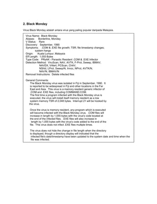 2. Black Monday
Virus Black Monday adalah antara virus yang paling popular daripada Malaysia.

  Virus Name: Black Monday
  Aliases: Borderline, Monday
  V Status: Rare
  Discovery: September, 1990
  Symptoms: .COM & .EXE file growth; TSR; file timestamp changes;
Davis     system hangs
  Origin:   Kuala Lumpur, Malaysia
  Eff Length: 1,055 Bytes
  Type Code: PRsAK - Parasitic Resident .COM & .EXE Infector
  Detection Method: ViruScan, NAV, AVTK, F-Prot, Sweep, IBMAV,
              NAVDX, VAlert, PCScan, ChAV,
              NShld, LProt, Sweep/N, Innoc, NProt, AVTK/N,
              NAV/N, IBMAV/N
  Removal Instructions: Delete infected files

  General Comments:
     The Black Monday virus was isolated in Fiji in September, 1990. It
     is reported to be widespread in Fiji and other locations in the Far
     East and Asia. This virus is a memory resident generic infector of
     .COM and .EXE files, including COMMAND.COM.
     The first time a program infected with the Black Monday virus is
     executed, the virus will install itself memory resident as a low
     system memory TSR of 2,048 bytes. Interrupt 21 will be hooked by
    the virus.

     Once the virus is memory resident, any program which is executed
     will become infected with the Black Monday virus. .COM files will
     increase in length by 1,055 bytes with the virus's code located at
     the end of the infected files. .EXE files will also increase in
       length by 1,055 bytes with the virus's code added to the end of the
     file. This virus does not infect .EXE files multiple times.

     The virus does not hide the change in file length when the directory
     is displayed, though a directory display will indicated that the
      infected file's date/timestamp have been updated to the system date and time when the
      file was infected.
 
