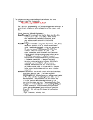 The following text string can be found in all infected files near
    the beginning of the virus's code:
         "Black Monday 2/3/90 KV KL MAL"

    Black Monday activates after 240 programs have been executed, at
    which time it will attempt to format a portion of the system hard
    disk.

    Known variant(s) of Black Monday are:
    Black Monday-B: Functionally identical to Black Monday, this
             variant has six bytes which differ. While .COM
             files still increase in size by 1,055 bytes, .EXE
             files will increase in size by 1,055 to 1,069
             bytes.
    Black Monday-C: Isolated in Malaysia in November, 1991, Black
             Monday-C appears to be an earlier variant of this
             virus. Like Black Monday-B, .COM files will have a
             file size increase of 1,055 bytes while .EXE files
             will have a file size increase of 1,055 - 1,069
             bytes. Unlike the other variants of Black Monday,
             this variant will not become memory resident when
             a .COM file is executed. It will also frequently
             this variant will not become memory resident when
             a .COM file is executed. It will also frequently
             hang the system when an uninfected .COM file is
             executed, and the .COM file will not become
             infected. Infected files will also have had their
             file date and time in the DOS disk directory updated
             to the current system date and time when infection
             occurred.
    Borderline: Borderline is a smaller variant of the Black Monday
          virus which will only infect .COM files, including
          COMMAND.COM. Infected programs will increase in size
          by 781 bytes with the virus being located at the end of
          the infected file. The program's date and time in the
          DOS disk directory will have been updated to the
          current system date and time. Previously infected files
          may become reinfected by this variant, adding 781 bytes
          for each reinfection. This variant's memory resident
          TSR is also 2,048 bytes in size, and hooks interrupts
          08 and 21. It is unknown if it does anything besides
          replicate.
          Origin: Unknown January, 1992.
 