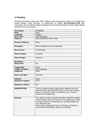 3. Pendang
Pendang mula ditemui pada tahun 2001, walaupun para pengkaji virus yakin virus ini telah lama
berada didalam dunia komputer. Ia kadang-kala di panggil HLLC.Birthday.10736 bagi
sesetengah anti-virus Berikut adalah spesifikasi virus Pendang daripada Pc-Cillin (salah sebuah
pengeluar anti-virus ternama).

Virus Name:                 PENDANG
Alias:                      none
Language:                   English
Virus Type:                 Dos Executable
Platform:                   DOS /WINDOWS 9X/NT/ 2000

Number of Macros:           None

Encrypted:                  Non encrypted and non compressed.

Size of Virus:              10,736 bytes

Place of Origin:            Unknown

Date of Origin:             Unknown

Symptoms:
Destructive:                No

Trigger Date:               None
Trigger Condition:          Upon execution
Password:                   None

Seen in the Wild:           Unknown

Payload:                    none
Detected in Engine:         V5.17
                            .
Detected in Pattern:        831

[DESCRIPTION]               This is a DOS virus that is direct action infector of all *.exe
                            (both DOS EXE and Win32 EXE files) in the current directory
                            where it is executed. This is a companion virus , having a
                            backup of the original files.

[Details]                   This DOS virus when executed will infect *.EXE files located
                            on the directory where it is executed. The original copy of files
                            has been renamed in <filename>x.exe. and the infected one
                            was <filename>.exe.
                            It also drops a Viruslog.dll in the root directory containing a
                            text and the infected file(s). Below is an example:
 