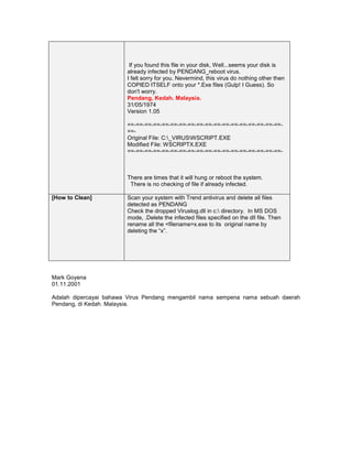 If you found this file in your disk, Well...seems your disk is
                        already infected by PENDANG_reboot virus.
                        I felt sorry for you. Nevermind, this virus do nothing other then
                        COPIED ITSELF onto your *.Exe files (Gulp! I Guess). So
                        don't worry.
                        Pendang, Kedah. Malaysia.
                        31/05/1974
                        Version 1.05

                        ==-==-==-==-==-==-==-==-==-==-==-==-==-==-==-==-==-==-
                        ==-
                        Original File: C:_VIRUSWSCRIPT.EXE
                        Modified File: WSCRIPTX.EXE
                        ==-==-==-==-==-==-==-==-==-==-==-==-==-==-==-==-==-==-



                        There are times that it will hung or reboot the system.
                         There is no checking of file if already infected.

[How to Clean]          Scan your system with Trend antivirus and delete all files
                        detected as PENDANG
                        Check the dropped Viruslog.dll in c: directory. In MS DOS
                        mode, .Delete the infected files specified on the dll file. Then
                        rename all the <filename>x.exe to its original name by
                        deleting the “x”.




Mark Goyena
01.11.2001

Adalah dipercayai bahawa Virus Pendang mengambil nama sempena nama sebuah daerah
Pendang, di Kedah. Malaysia.
 