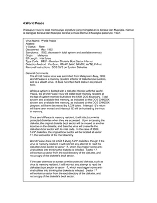 4.World Peace

Walaupun virus ini tidak mempunyai signature yang mengatakan ia berasal dari Malaysia. Namun
ia dianggap berasal dari Malaysia kerana ia mula ditemui di Malaysia pada Mei, 1992.


  Virus Name: World Peace
  Aliases:
  V Status: Rare
  Discovered: May, 1992
  Symptoms: BSC; decrease in total system and available memory
  Origin:   Malaysia
  Eff Length: N/A Bytes
  Type Code: BRtF - Resident Diskette Boot Sector Infector
  Detection Method: ViruScan, IBMAV, NAV, NAVDX, AVTK, F-Prot
  Removal Instructions: DOS SYS on System Diskettes

  General Comments:
     The World Peace virus was submitted from Malaysia in May, 1992.
     World Peace is a memory resident infector of diskette boot sectors,
     and is a stealth virus. It does not infect hard disks in its present
     form.

     When a system is booted with a diskette infected with the World
     Peace, the World Peace virus will install itself memory resident at
     the top of system memory but below the 640K DOS boundary. Total
     system and available free memory, as indicated by the DOS CHKDSK
     system and available free memory, as indicated by the DOS CHKDSK
     program, will have decreased by 1,024 bytes. Interrupt 12's return
     will have been moved and interrupt 1C will be hooked by the virus
     in memory.

     Once World Peace is memory resident, it will infect non-write
     protected diskettes when they are accessed. Upon accessing the
     diskette, the original diskette boot sector will be moved to another
     location on the diskette, and then the virus will overwrite the
     diskette's boot sector with its viral code. In the case of 360K
     5.25" diskettes, the original boot sector will be located at sector
     11, the last sector of the root directory.

     World Peace does not infect 1.2Meg 5.25" diskettes, though if the
     virus is memory resident, it will redirect any attempt to read the
     diskette's boot sector to sector 17, which may trigger some anti-
     viral utilities into thinking the diskette is infected. Sector 17
     will contain a sector from the root directory of the diskette, and
     not a copy of the diskette's boot sector.

     If the user attempts to access a write-protected diskette, such as
     virus is memory resident, it will redirect any attempt to read the
     diskette's boot sector to sector 17, which may trigger some anti-
     viral utilities into thinking the diskette is infected. Sector 17
     will contain a sector from the root directory of the diskette, and
     not a copy of the diskette's boot sector.
 