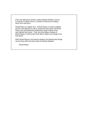If the user attempts to access a write-protected diskette, such as
to execute a program from it, a "Sector not found error reading
drive" error may occur.

World Peace is a stealth virus. If World Peace is memory resident
and the user attempts to view or access the boot sector, the World
Peace virus will present the original boot sector instead of the
real, infected boot sector. Thus, anti-viral utilities unaware of
World Peace in memory will not be able to detect any change in the
boot sector.

When World Peace is not memory resident, the following text strings
can be found within the boot sector of infected diskettes:

     "World Peace"
 