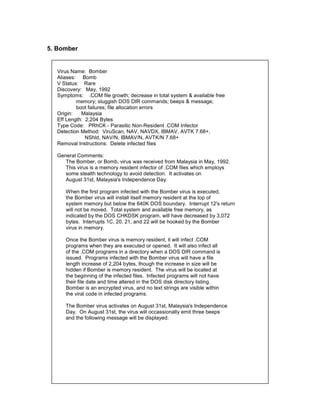 5. Bomber


  Virus Name: Bomber
  Aliases: Bomb
  V Status: Rare
  Discovery: May, 1992
  Symptoms: .COM file growth; decrease in total system & available free
          memory; sluggish DOS DIR commands; beeps & message;
          boot failures; file allocation errors
  Origin:   Malaysia
  Eff Length: 2,204 Bytes
  Type Code: PRhCK - Parasitic Non-Resident .COM Infector
  Detection Method: ViruScan, NAV, NAVDX, IBMAV, AVTK 7.68+,
              NShld, NAV/N, IBMAV/N, AVTK/N 7.68+
  Removal Instructions: Delete infected files

  General Comments:
     The Bomber, or Bomb, virus was received from Malaysia in May, 1992.
     This virus is a memory resident infector of .COM files which employs
     some stealth technology to avoid detection. It activates on
     August 31st, Malaysia's Independence Day.

     When the first program infected with the Bomber virus is executed,
     the Bomber virus will install itself memory resident at the top of
     system memory but below the 640K DOS boundary. Interrupt 12's return
     will not be moved. Total system and available free memory, as
     indicated by the DOS CHKDSK program, will have decreased by 3,072
     bytes. Interrupts 1C, 20, 21, and 22 will be hooked by the Bomber
     virus in memory.

     Once the Bomber virus is memory resident, it will infect .COM
     programs when they are executed or opened. It will also infect all
     of the .COM programs in a directory when a DOS DIR command is
     issued. Programs infected with the Bomber virus will have a file
     length increase of 2,204 bytes, though the increase in size will be
     hidden if Bomber is memory resident. The virus will be located at
     the beginning of the infected files. Infected programs will not have
     their file date and time altered in the DOS disk directory listing.
     Bomber is an encrypted virus, and no text strings are visible within
     the viral code in infected programs.

     The Bomber virus activates on August 31st, Malaysia's Independence
     Day. On August 31st, the virus will occassionally emit three beeps
     and the following message will be displayed:
 