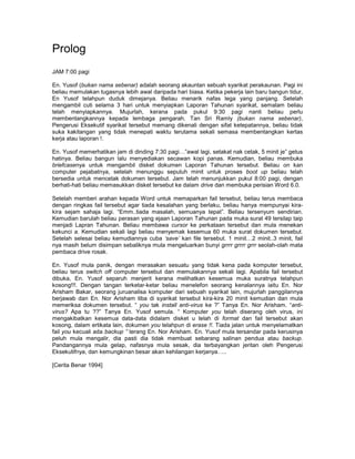 Prolog
JAM 7:00 pagi

En. Yusof (bukan nama sebenar) adalah seorang akauntan sebuah syarikat perakaunan. Pagi ini
beliau memulakan tugasnya lebih awal daripada hari biasa. Ketika pekerja lain baru bangun tidur,
En Yusof telahpun duduk dimejanya. Beliau menarik nafas lega yang panjang. Setelah
mengambil cuti selama 3 hari untuk menyiapkan Laporan Tahunan syarikat, semalam beliau
telah menyiapkannya. Mujurlah, kerana pada pukul 9:30 pagi nanti beliau perlu
membentangkannya kepada lembaga pengarah. Tan Sri Ramly (bukan nama sebenar),
Pengerusi Eksekutif syarikat tersebut memang dikenali dengan sifat ketepatannya, beliau tidak
suka kakitangan yang tidak menepati waktu terutama sekali semasa membentangkan kertas
kerja atau laporan !.

En. Yusof memerhatikan jam di dinding 7:30 pagi…”awal lagi, setakat nak cetak, 5 minit je” getus
hatinya. Beliau bangun lalu menyediakan secawan kopi panas. Kemudian, beliau membuka
briefcasenya untuk mengambil disket dokumen Laporan Tahunan tersebut. Beliau on kan
computer pejabatnya, setelah menunggu sepuluh minit untuk proses boot up beliau telah
bersedia untuk mencetak dokumen tersebut. Jam telah menunjukkan pukul 8:00 pagi, dengan
berhati-hati beliau memasukkan disket tersebut ke dalam drive dan membuka perisian Word 6.0.

Setelah memberi arahan kepada Word untuk memaparkan fail tersebut, beliau terus membaca
dengan ringkas fail tersebut agar tiada kesalahan yang berlaku, beliau hanya mempunyai kira-
kira sejam sahaja lagi. “Emm..tiada masalah, semuanya tepat”. Beliau tersenyum sendirian.
Kemudian barulah beliau perasan yang ejaan Laporan Tahunan pada muka surat 49 tersilap taip
menjadi Lapran Tahunan. Beliau membawa cursor ke perkataan tersebut dan mula menekan
kekunci a. Kemudian sekali lagi beliau menyemak kesemua 60 muka surat dokumen tersebut.
Setelah selesai beliau kemudiannya cuba ‘save’ kan file tersebut. 1 minit…2 minit..3 minit, fail
nya masih belum disimpan sebaliknya mula mengeluarkan bunyi grrrr grrrr grrr seolah-olah mata
pembaca drive rosak.

En. Yusof mula panik, dengan merasakan sesuatu yang tidak kena pada komputer tersebut,
beliau terus switch off computer tersebut dan memulakannya sekali lagi. Apabila fail tersebut
dibuka, En. Yusof separuh menjerit kerana melihatkan kesemua muka suratnya telahpun
kosong!!!. Dengan tangan terketar-ketar beliau menelefon seorang kenalannya iaitu En. Nor
Arisham Bakar, seorang juruanalisa komputer dari sebuah syarikat lain, mujurlah panggilannya
berjawab dan En. Nor Arisham tiba di syarikat tersebut kira-kira 20 minit kemudian dan mula
memeriksa dokumen tersebut. “ you tak install anti-virus ke ?” Tanya En. Nor Arisham. “anti-
virus? Apa tu ??” Tanya En. Yusof semula. “ Komputer you telah diserang oleh virus, ini
mengakibatkan kesemua data-data didalam disket u telah di format dan fail tersebut akan
kosong, dalam ertikata lain, dokumen you telahpun di erase !!. Tiada jalan untuk menyelamatkan
fail you kecuali ada backup ” terang En. Nor Arisham. En. Yusof mula tersandar pada kerusinya
peluh mula mengalir, dia pasti dia tidak membuat sebarang salinan pendua atau backup.
Pandangannya mula gelap, nafasnya mula sesak, dia terbayangkan jeritan oleh Pengerusi
Eksekutifnya, dan kemungkinan besar akan kehilangan kerjanya…..

[Cerita Benar 1994]
 