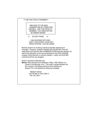 "! I AM THE STEALTH BOMBER !


          I BELONG TO THE NEW
          GENERATION OF COMPUTER
         VIRUSES. LIKE THE STEALTH
          BOMBER, I GO UNDETECTED
            BY ENEMY RADAR

        !!!   DO NOT PANIC      !!!

           I AM SHOWING OFF HOW
         EASY I CAN EVADE YOUR ANTI
         VIRUS SYSTEM - I DO NO HARM"

Bomber doesn't do anything malicious besides displaying its
message. However, systems infected with the Bomber virus will
experience boot failures after COMMAND.COM becomes infected, as
well as file allocation errors being detected by the DOS CHKDSK
program when Bomber is memory resident. Lastly, the DOS DIR
command will be very sluggish.

Known variant(s) of Bomber are:
Messy: Also received from Malaysia in May, 1992, Messy is a
   variant of the Bomber virus. The major change between the
   two viruses is that Messy will emit more beeping on
   August 31st, and display the following message:

          "MESSY VIRUS
         CATCH ME IF YOU CAN !!!
          HA..HA..HA!!!"
 