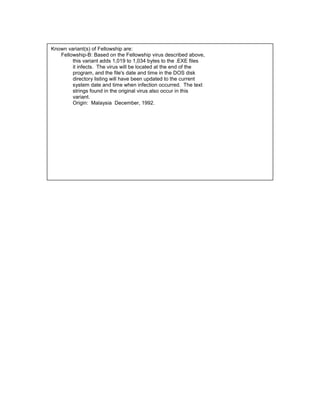 Known variant(s) of Fellowship are:
   Fellowship-B: Based on the Fellowship virus described above,
        this variant adds 1,019 to 1,034 bytes to the .EXE files
        it infects. The virus will be located at the end of the
        program, and the file's date and time in the DOS disk
        directory listing will have been updated to the current
        system date and time when infection occurred. The text
        strings found in the original virus also occur in this
        variant.
        Origin: Malaysia December, 1992.
 