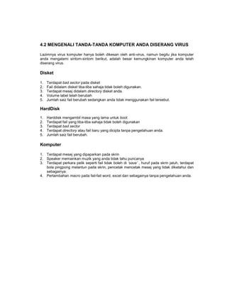 4.2 MENGENALI TANDA-TANDA KOMPUTER ANDA DISERANG VIRUS

Lazimnya virus komputer hanya boleh dikesan oleh anti-virus, namun begitu jika komputer
anda mengalami sintom-sintom berikut, adalah besar kemungkinan komputer anda telah
diserang virus.

Disket

1.   Terdapat bad sector pada disket
2.   Fail didalam disket tiba-tiba sahaja tidak boleh digunakan.
3.   Terdapat mesej didalam directory disket anda.
4.   Volume label telah berubah
5.   Jumlah saiz fail berubah sedangkan anda tidak menggunakan fail tersebut.

HardDisk
1.   Harddisk mengambil masa yang lama untuk boot.
2.   Terdapat fail yang tiba-tiba sahaja tidak boleh digunakan
3.   Terdapat bad sector
4.   Terdapat directory atau fail baru yang dicipta tanpa pengetahuan anda.
5.   Jumlah saiz fail berubah.

Komputer

1. Terdapat mesej yang dipaparkan pada skrin
2. Speaker memainkan muzik yang anda tidak tahu puncanya
3. Terdapat perkara pelik seperti fail tidak boleh di ‘save’ , huruf pada skrin jatuh, terdapat
   bola pingpong melantun pada skrin, pencetak mencetak mesej yang tidak diketahui dan
   sebagainya.
4. Pertambahan macro pada fail-fail word, excel dan sebagainya tanpa pengetahuan anda.
 