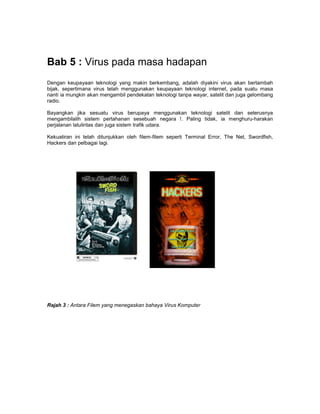 Bab 5 : Virus pada masa hadapan
Dengan keupayaan teknologi yang makin berkembang, adalah diyakini virus akan bertambah
bijak, sepertimana virus telah menggunakan keupayaan teknologi internet, pada suatu masa
nanti ia mungkin akan mengambil pendekatan teknologi tanpa wayar, satelit dan juga gelombang
radio.

Bayangkan jika sesuatu virus berupaya menggunakan teknologi satelit dan seterusnya
mengambilalih sistem pertahanan sesebuah negara !. Paling tidak, ia menghuru-harakan
perjalanan lalulintas dan juga sistem trafik udara.

Kekuatiran ini telah ditunjukkan oleh filem-filem seperti Terminal Error, The Net, Swordfish,
Hackers dan pelbagai lagi.




Rajah 3 : Antara Filem yang menegaskan bahaya Virus Komputer
 