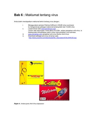 Bab 6 : Maklumat tentang virus
Anda boleh mendapatkan maklumat terkini tentang virus dengan ;

            i.      Menggunakan perisian Patricia Hoffman’s VSUM (virus summary)
                    Ia mengandungi pelbagai maklumat tentang lebih dari 10,000 virus
            ii.     Lawati laman web www.trendmicro.com
                    Laman web kepunyaan Trend Micro Pc-Cillin, antara pengeluar anti-virus, ia
                    kadang-kala menyediakan patch untuk memusnahkan virus semasa.
            iii.    www.symantec.com pengeluar anti-virus Norton Anti-Virus.
            iv.     Download pelbagai anti-virus di laman web;
                     http://www.pcworld.com/downloads/file_description/0,fid,3978,00.asp




Rajah 4 : Antara jenis Anti-Virus dipasaran
 