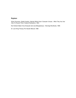 Rujukan

Wyne Summers, Zaidah Ibrahim, Naimah Mohd Husin Computer Viruses : What They Are And
How To Prevent Them, Federal Publications, 1993.

Nor Arisham Bakar Virus Komputer dan cara Mengatasinya , Teknologi Kita Books, 1999.

Dr. Looi Hong Thoong The Vbuster Manual, 1998
 