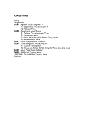 KANDUNGAN

Prolog
Pengenalan
BAB 1 : Apakah Virus Komputer ?
        1.1 Bagaimana virus Berjangkit ?
        1.2 Kategori Virus
BAB 2 : Bagaimana Virus Dicipta
        2.1 Bahasa Pengaturcaraan Virus
        2.2 Keupayaan Virus
        2.3 Jenis Virus Mengikut Sistem Pengoperasi
        2.4 Kitaran Hayat Virus
BAB 3 : Virus Komputer dari Malaysia
BAB 4 : Cara Mengatasi Virus Komputer
        4.1 langkah Pencegahan
        4.2 Mengenali Tanda-Tanda Komputer Anda Diserang Virus
BAB 5 : Virus Pada Masa Hadapan
BAB 6 : Maklumat Tentang Virus
LAMPIRAN Berita Akhbar Tentang Virus
Rujukan
 