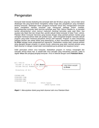 Pengenalan
Komputer telah berada disekeling kita semenjak lebih dari 60 tahun yang lalu, namun tidak ramai
dikalangan kita yang benar-benar mengetahui setiap fungsi atau pengetahuan yang mendalam
tentang komputer. Sebilangan besar pengguna komputer hanya tahu menggunakan komputer
tanpa mengetahui bahawa komputer juga mempunyai pelbagai sintom masalah.
Penyalahgunaan komputer telah bermula semenjak awal 70an. Namun diketika itu, ia hanyalah
bentuk pencerobohan untuk mencuri maklumat (hacking) kemudian pada awal 80an, dua
saudara iaitu Basit Alwi dan Amjad Alwi, pemilik sebuah kedai komputer di Iqbal Town, Lahore,
Pakistan (Brain Computer Services) yang kecewa dengan sikap pembeli perisian mereka yang
seringkali membuat salinan tidak sah (pirated copy) , telah mengambil langkah mencipta sebuah
program yang boleh membuat penyalinan dirinya (self replicate). Program ini akan menyerang
pelbagai perisian dan setiap disket yang diserangnya, ia akan menukarkan label disket kepada
(c) Brain sebagai tanda pengenalannya (signature). Disebabkan mereka telah menjual perisian
yang dijangkiti dengan program ini secara murah, pelancong yang telah membeli perisian yang
telah dicemari ini dengan mudah telah memindahkannya ke perisian lain keseluruh dunia !.

Inilah permulaan sintom virus komputer, disebabkan program ini mampu menjangkiti dan
menyalin dirinya tanpa had, ia seolah-olah virus penyakit yang menyerang manusia, maka ia
digelar Virus oleh pengkaji-pengkaji komputer. Virus ini dikenali dengan nama Pakistani Brain.




A: >dir/w
 Volume in drive A is (c) Brain
                                                                   Label disket menjadi
 Volume Serial Number is 3571-1AD2
                                                                   (c) Brain
 Directory of A:


COPYWS.EXE
COURIER1.COM
COURIER2.BAT
COURIER3.BAT
                 4 File(s)          63121 bytes
                                        18432 bytes free


Rajah 1 : Menunjukkan disket yang telah dicemari oleh virus Pakistani Brain
 