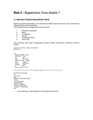 Bab 2 : Bagaimana Virus dicipta ?

2.1 BAHASA PENGATURCARAAN VIRUS

Seperti yang telah diperkatakan, virus sebenarnya adalah program komputer, jadi ia memerlukan
bahasa aturcara untuk menulisnya.
Virus kerapkali ditulis menggunakan bahasa aturcara;

      i.          Assembly Languages
      ii.         Basic
      iii.        C Language
      iv.         Pascal
      v.          Visual Basic Script
      vi.         Java Script

Virus pendang yang ditulis menggunakan Bahasa Pascal umpamanya mempunyai aturcara
berikut :-

program rrr;(*rename, replicate, and replace*)
uses dos,crt;


var
  Mypath, Nextpath : string;
  File1,File2      : text;
  Ch            : char;
  Fsize          : file of byte;
  MaxExe,CouExe : longint;
  Tmp             : longint;
  Dirinfo        : SearchRec;
  faanyfile       : Word;
  st          : string;
  dd,mm,yy,dow : word;

{============================= where i start ============================}

procedure Get_Exe_Max;
var
  Lst : string;
begin;
findfirst('*.exe',faanyfile,dirinfo);
 repeat
 lst := dirinfo.name;
 findnext(dirinfo);
 Maxexe := Maxexe + 1;
 until lst = dirinfo.name;
 if maxexe = 1 then halt(0)
end;

…….. dan seterusnya. (tidak dipaparkan atas sebab keselamatan)
 