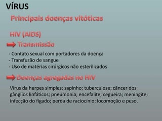 VÍRUSPrincipais doenças vitóticasHIV (AIDS) Transmissão  - Contato sexual com portadores da doença- Transfusão de sangue- Uso de matérias cirúrgicos não esterilizados Doenças agregadas no HIV  Vírus da herpes simples; sapinho; tuberculose; câncer dos gânglios linfáticos; pneumonia; encefalite; cegueira; meningite; infecção do fígado; perda de raciocínio; locomoção e peso. 
