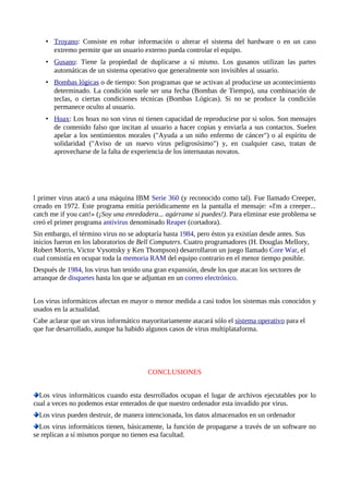 • Troyano: Consiste en robar información o alterar el sistema del hardware o en un caso
      extremo permite que un usuario externo pueda controlar el equipo.
    • Gusano: Tiene la propiedad de duplicarse a sí mismo. Los gusanos utilizan las partes
      automáticas de un sistema operativo que generalmente son invisibles al usuario.
    • Bombas lógicas o de tiempo: Son programas que se activan al producirse un acontecimiento
      determinado. La condición suele ser una fecha (Bombas de Tiempo), una combinación de
      teclas, o ciertas condiciones técnicas (Bombas Lógicas). Si no se produce la condición
      permanece oculto al usuario.
    • Hoax: Los hoax no son virus ni tienen capacidad de reproducirse por si solos. Son mensajes
      de contenido falso que incitan al usuario a hacer copias y enviarla a sus contactos. Suelen
      apelar a los sentimientos morales ("Ayuda a un niño enfermo de cáncer") o al espíritu de
      solidaridad ("Aviso de un nuevo virus peligrosísimo") y, en cualquier caso, tratan de
      aprovecharse de la falta de experiencia de los internautas novatos.




l primer virus atacó a una máquina IBM Serie 360 (y reconocido como tal). Fue llamado Creeper,
creado en 1972. Este programa emitía periódicamente en la pantalla el mensaje: «I'm a creeper...
catch me if you can!» (¡Soy una enredadera... agárrame si puedes!). Para eliminar este problema se
creó el primer programa antivirus denominado Reaper (cortadora).
Sin embargo, el término virus no se adoptaría hasta 1984, pero éstos ya existían desde antes. Sus
inicios fueron en los laboratorios de Bell Computers. Cuatro programadores (H. Douglas Mellory,
Robert Morris, Victor Vysottsky y Ken Thompson) desarrollaron un juego llamado Core War, el
cual consistía en ocupar toda la memoria RAM del equipo contrario en el menor tiempo posible.
Después de 1984, los virus han tenido una gran expansión, desde los que atacan los sectores de
arranque de disquetes hasta los que se adjuntan en un correo electrónico.


Los virus informáticos afectan en mayor o menor medida a casi todos los sistemas más conocidos y
usados en la actualidad.
Cabe aclarar que un virus informático mayoritariamente atacará sólo el sistema operativo para el
que fue desarrollado, aunque ha habido algunos casos de virus multiplataforma.




                                        CONCLUSIONES


  Los virus informáticos cuando esta desrrollados ocupan el lugar de archivos ejecutables por lo
cual a veces no podemos estar enterados de que nuestro ordenador esta invadido por virus.
  Los virus pueden destruir, de manera intencionada, los datos almacenados en un ordenador
  Los virus informáticos tienen, básicamente, la función de propagarse a través de un software no
se replican a sí mismos porque no tienen esa facultad.
 