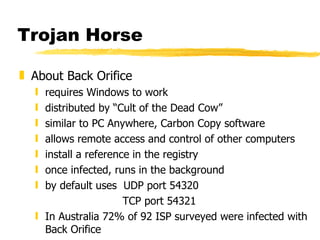 Trojan Horse About Back Orifice requires Windows to work  distributed by “Cult of the Dead Cow” similar to PC Anywhere, Carbon Copy software allows remote access and control of other computers install a reference in the registry once infected, runs in the background by default uses  UDP port 54320 TCP port 54321 In Australia 72% of 92 ISP surveyed were infected with Back Orifice 
