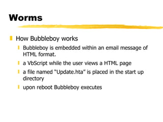 Worms How Bubbleboy works Bubbleboy is embedded within an email message of HTML format. a VbScript while the user views a HTML page a file named “Update.hta” is placed in the start up directory upon reboot Bubbleboy executes 