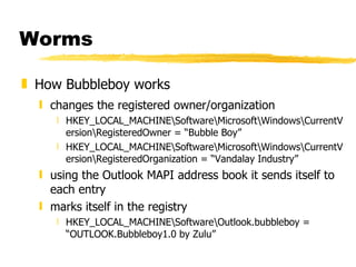 Worms How Bubbleboy works changes the registered owner/organization HKEY_LOCAL_MACHINE\Software\Microsoft\Windows\CurrentVersion\RegisteredOwner = “Bubble Boy” HKEY_LOCAL_MACHINE\Software\Microsoft\Windows\CurrentVersion\RegisteredOrganization = “Vandalay Industry” using the Outlook MAPI address book it sends itself to each entry marks itself in the registry  HKEY_LOCAL_MACHINE\Software\Outlook.bubbleboy = “OUTLOOK.Bubbleboy1.0 by Zulu” 