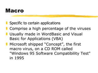 Macro Specific to certain applications  Comprise a high percentage of the viruses Usually made in WordBasic and Visual Basic for Applications (VBA)  Microsoft shipped “Concept”, the first macro virus, on a CD ROM called "Windows 95 Software Compatibility Test" in 1995 