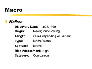 Macro Melissa Discovery Date: 3/26/1999 Origin: Newsgroup Posting Length: varies depending on variant Type: Macro/Worm Subtype: Macro Risk Assessment: High Category: Companion 