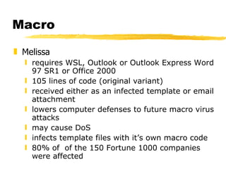 Macro Melissa  requires WSL, Outlook or Outlook Express Word 97 SR1 or Office 2000 105 lines of code (original variant) received either as an infected template or email attachment lowers computer defenses to future macro virus attacks may cause DoS infects template files with it’s own macro code 80% of  of the 150 Fortune 1000 companies were affected 