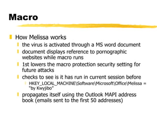 Macro How Melissa works the virus is activated through a MS word document document displays reference to pornographic websites while macro runs 1st lowers the macro protection security setting for future attacks checks to see is it has run in current session before HKEY_LOCAL_MACHINE\Software\Microsoft\Office\Melissa = “by Kwyjibo” propagates itself using the Outlook MAPI address book (emails sent to the first 50 addresses) 