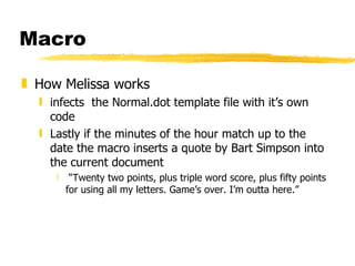 Macro How Melissa works infects  the Normal.dot template file with it’s own code Lastly if the minutes of the hour match up to the date the macro inserts a quote by Bart Simpson into the current document “ Twenty two points, plus triple word score, plus fifty points for using all my letters. Game’s over. I’m outta here.” 