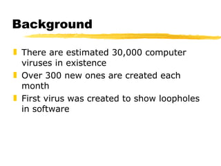 Background There are estimated 30,000 computer viruses in existence Over 300 new ones are created each month First virus was created to show loopholes in software  
