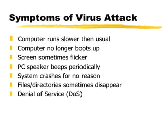 Symptoms of Virus Attack Computer runs slower then usual Computer no longer boots up Screen sometimes flicker PC speaker beeps periodically System crashes for no reason Files/directories sometimes disappear Denial of Service (DoS) 