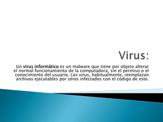 Virus: Un virus informático es un malware que tiene por objeto alterar el normal funcionamiento de la computadora, sin el permiso o el conocimiento del usuario. Los virus, habitualmente, reemplazan archivos ejecutablespor otros infectados con el código de este. 