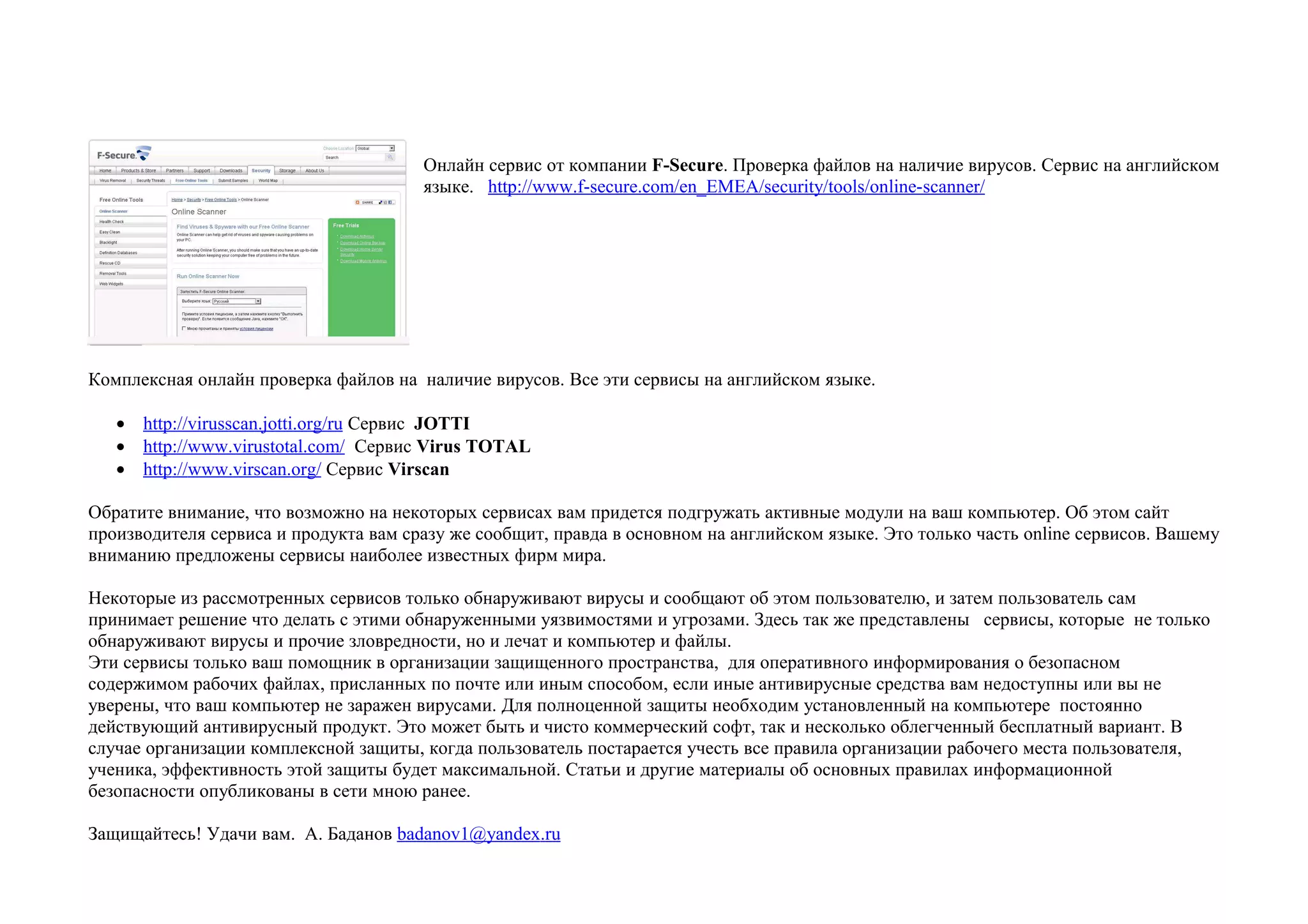 Онлайн сервис от компании F-Secure. Проверка файлов на наличие вирусов. Сервис на английском
                                       языке. http://www.f-secure.com/en_EMEA/security/tools/online-scanner/




Комплексная онлайн проверка файлов на наличие вирусов. Все эти сервисы на английском языке.

   • http://virusscan.jotti.org/ru Сервис JOTTI
   • http://www.virustotal.com/ Сервис Virus TOTAL
   • http://www.virscan.org/ Сервис Virscan

Обратите внимание, что возможно на некоторых сервисах вам придется подгружать активные модули на ваш компьютер. Об этом сайт
производителя сервиса и продукта вам сразу же сообщит, правда в основном на английском языке. Это только часть online сервисов. Вашему
вниманию предложены сервисы наиболее известных фирм мира.

Некоторые из рассмотренных сервисов только обнаруживают вирусы и сообщают об этом пользователю, и затем пользователь сам
принимает решение что делать с этими обнаруженными уязвимостями и угрозами. Здесь так же представлены сервисы, которые не только
обнаруживают вирусы и прочие зловредности, но и лечат и компьютер и файлы.
Эти сервисы только ваш помощник в организации защищенного пространства, для оперативного информирования о безопасном
содержимом рабочих файлах, присланных по почте или иным способом, если иные антивирусные средства вам недоступны или вы не
уверены, что ваш компьютер не заражен вирусами. Для полноценной защиты необходим установленный на компьютере постоянно
действующий антивирусный продукт. Это может быть и чисто коммерческий софт, так и несколько облегченный бесплатный вариант. В
случае организации комплексной защиты, когда пользователь постарается учесть все правила организации рабочего места пользователя,
ученика, эффективность этой защиты будет максимальной. Статьи и другие материалы об основных правилах информационной
безопасности опубликованы в сети мною ранее.

Защищайтесь! Удачи вам. А. Баданов badanov1@yandex.ru
 