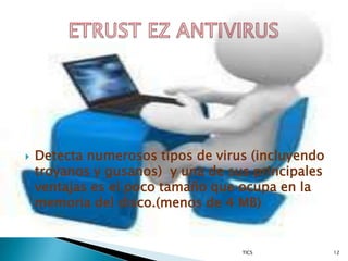    Detecta numerosos tipos de virus (incluyendo
    troyanos y gusanos) y una de sus principales
    ventajas es el poco tamaño que ocupa en la
    memoria del disco.(menos de 4 MB)


                                   TICS            12
 