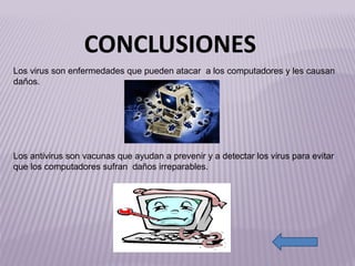 Los virus son enfermedades que pueden atacar  a los computadores y les causan daños. Los antivirus son vacunas que ayudan a prevenir y a detectar los virus para evitar que los computadores sufran  daños irreparables. http://2.bp.blogspot.com/-dqpzKTt9DbQ/Tcrg4XusgOI/AAAAAAAAA4k/CG1QeKsFHuA/s1600/VirusInformaticoTelefonica+IP+ViPhone+01.png http://www.sololistas.net/wp-content/uploads/2011/05/Morris.gif CONCLUSIONES 